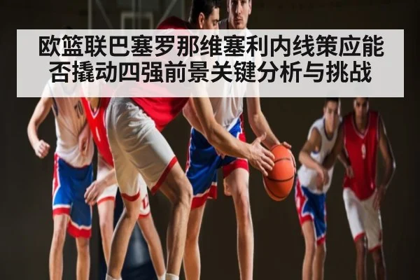 欧篮联巴塞罗那维塞利内线策应能否撬动四强前景关键分析与挑战